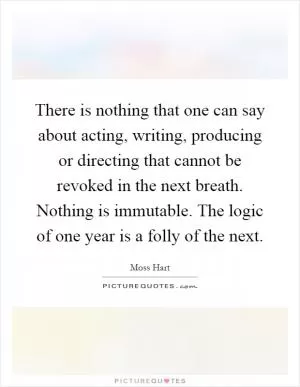 There is nothing that one can say about acting, writing, producing or directing that cannot be revoked in the next breath. Nothing is immutable. The logic of one year is a folly of the next Picture Quote #1