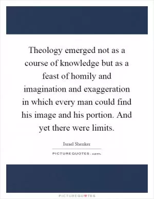 Theology emerged not as a course of knowledge but as a feast of homily and imagination and exaggeration in which every man could find his image and his portion. And yet there were limits Picture Quote #1