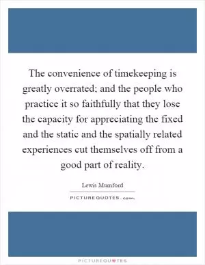The convenience of timekeeping is greatly overrated; and the people who practice it so faithfully that they lose the capacity for appreciating the fixed and the static and the spatially related experiences cut themselves off from a good part of reality Picture Quote #1