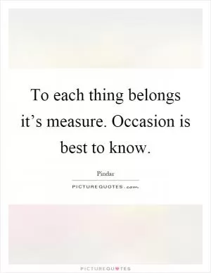 To each thing belongs it’s measure. Occasion is best to know Picture Quote #1
