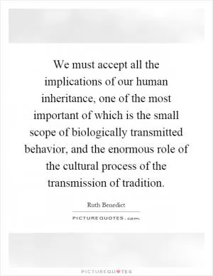 We must accept all the implications of our human inheritance, one of the most important of which is the small scope of biologically transmitted behavior, and the enormous role of the cultural process of the transmission of tradition Picture Quote #1