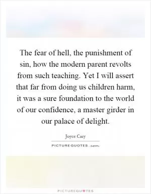 The fear of hell, the punishment of sin, how the modern parent revolts from such teaching. Yet I will assert that far from doing us children harm, it was a sure foundation to the world of our confidence, a master girder in our palace of delight Picture Quote #1