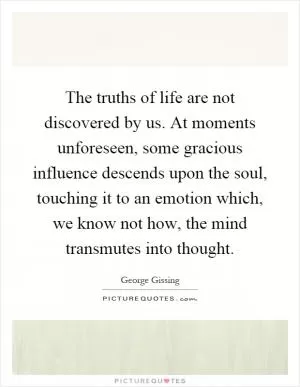 The truths of life are not discovered by us. At moments unforeseen, some gracious influence descends upon the soul, touching it to an emotion which, we know not how, the mind transmutes into thought Picture Quote #1