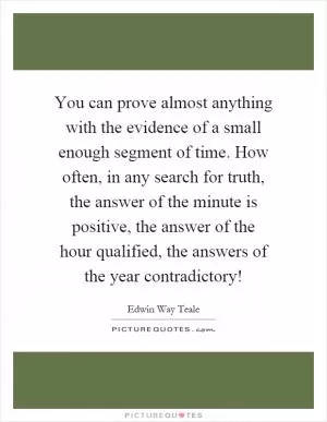 You can prove almost anything with the evidence of a small enough segment of time. How often, in any search for truth, the answer of the minute is positive, the answer of the hour qualified, the answers of the year contradictory! Picture Quote #1