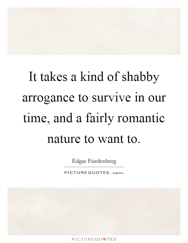 It takes a kind of shabby arrogance to survive in our time, and a fairly romantic nature to want to Picture Quote #1