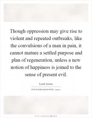 Though oppression may give rise to violent and repeated outbreaks, like the convulsions of a man in pain, it cannot mature a settled purpose and plan of regeneration, unless a new notion of happiness is joined to the sense of present evil Picture Quote #1