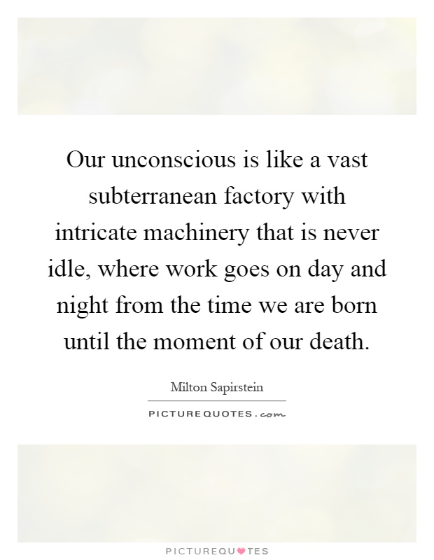 Our unconscious is like a vast subterranean factory with intricate machinery that is never idle, where work goes on day and night from the time we are born until the moment of our death Picture Quote #1