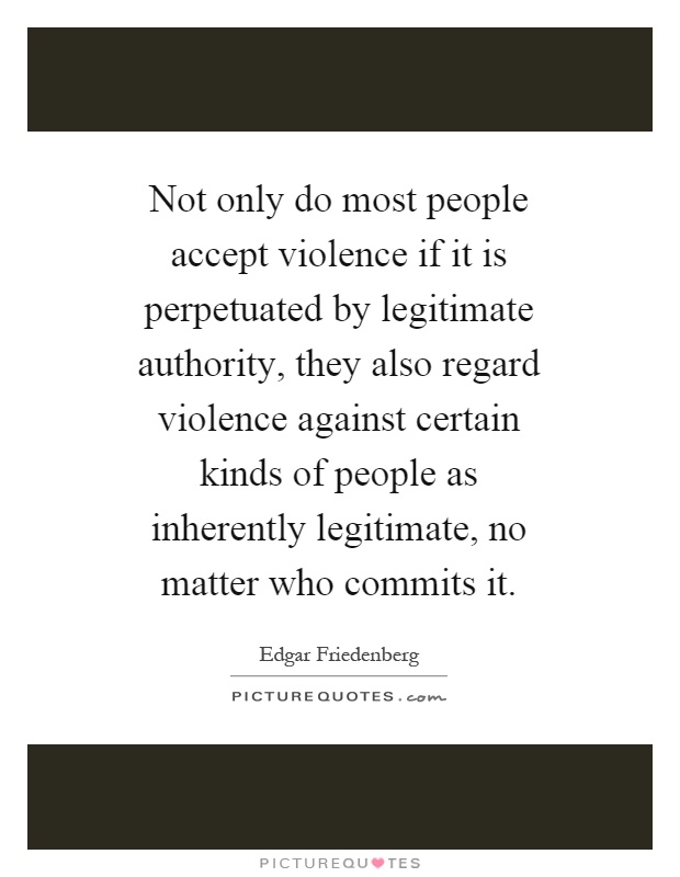 Not only do most people accept violence if it is perpetuated by legitimate authority, they also regard violence against certain kinds of people as inherently legitimate, no matter who commits it Picture Quote #1