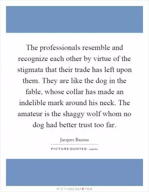 The professionals resemble and recognize each other by virtue of the stigmata that their trade has left upon them. They are like the dog in the fable, whose collar has made an indelible mark around his neck. The amateur is the shaggy wolf whom no dog had better trust too far Picture Quote #1