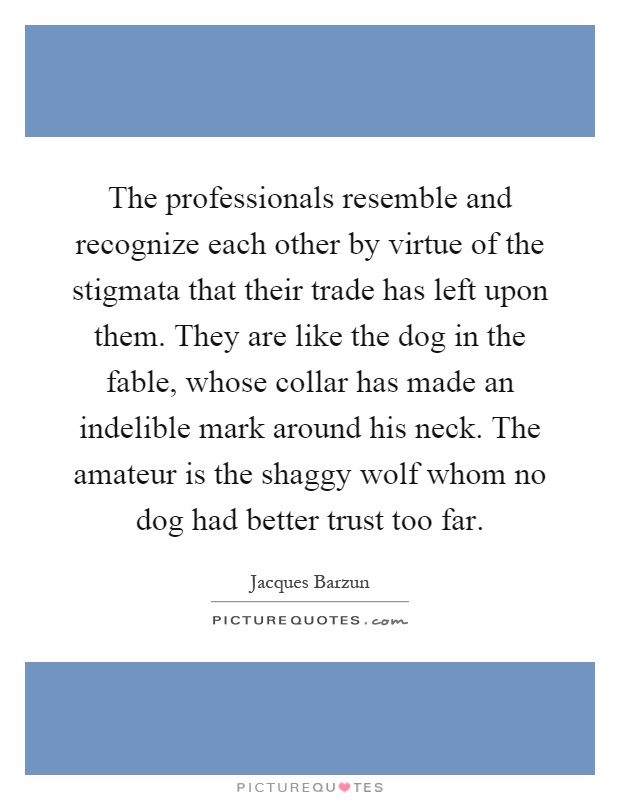 The professionals resemble and recognize each other by virtue of the stigmata that their trade has left upon them. They are like the dog in the fable, whose collar has made an indelible mark around his neck. The amateur is the shaggy wolf whom no dog had better trust too far Picture Quote #1