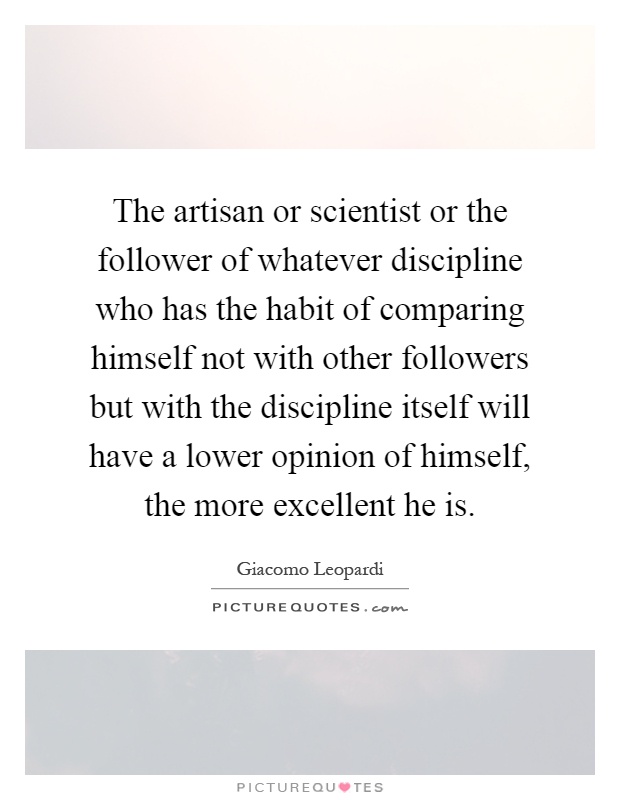 The artisan or scientist or the follower of whatever discipline who has the habit of comparing himself not with other followers but with the discipline itself will have a lower opinion of himself, the more excellent he is Picture Quote #1