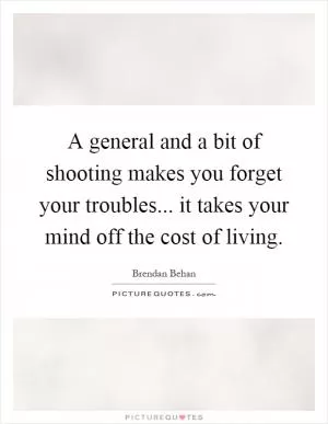 A general and a bit of shooting makes you forget your troubles... it takes your mind off the cost of living Picture Quote #1