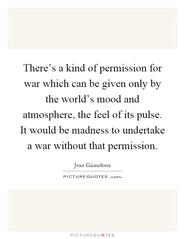 There's a kind of permission for war which can be given only by the world's mood and atmosphere, the feel of its pulse. It would be madness to undertake a war without that permission Picture Quote #1