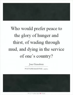 Who would prefer peace to the glory of hunger and thirst, of wading through mud, and dying in the service of one’s country? Picture Quote #1