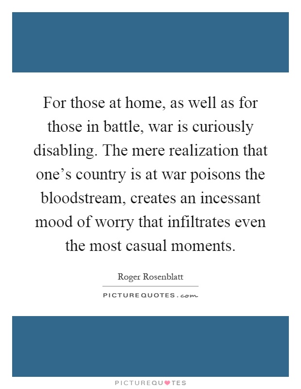For those at home, as well as for those in battle, war is curiously disabling. The mere realization that one's country is at war poisons the bloodstream, creates an incessant mood of worry that infiltrates even the most casual moments Picture Quote #1