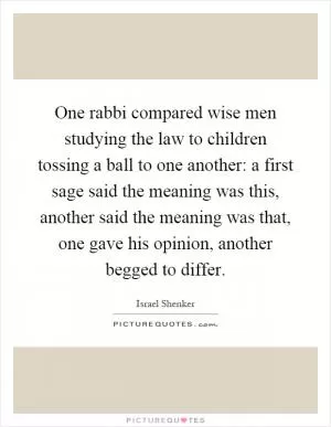 One rabbi compared wise men studying the law to children tossing a ball to one another: a first sage said the meaning was this, another said the meaning was that, one gave his opinion, another begged to differ Picture Quote #1