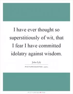 I have ever thought so superstitiously of wit, that I fear I have committed idolatry against wisdom Picture Quote #1