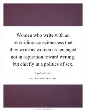Women who write with an overriding consciousness that they write as women are engaged not in aspiration toward writing, but chiefly in a politics of sex Picture Quote #1