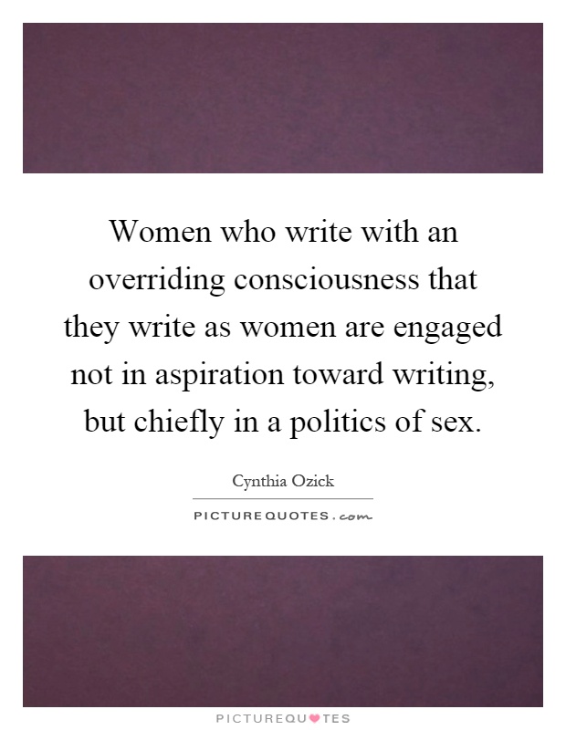 Women who write with an overriding consciousness that they write as women are engaged not in aspiration toward writing, but chiefly in a politics of sex Picture Quote #1