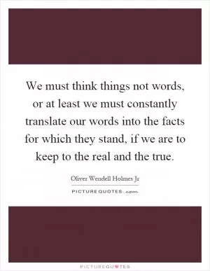 We must think things not words, or at least we must constantly translate our words into the facts for which they stand, if we are to keep to the real and the true Picture Quote #1