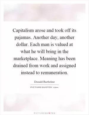 Capitalism arose and took off its pajamas. Another day, another dollar. Each man is valued at what he will bring in the marketplace. Meaning has been drained from work and assigned instead to remuneration Picture Quote #1