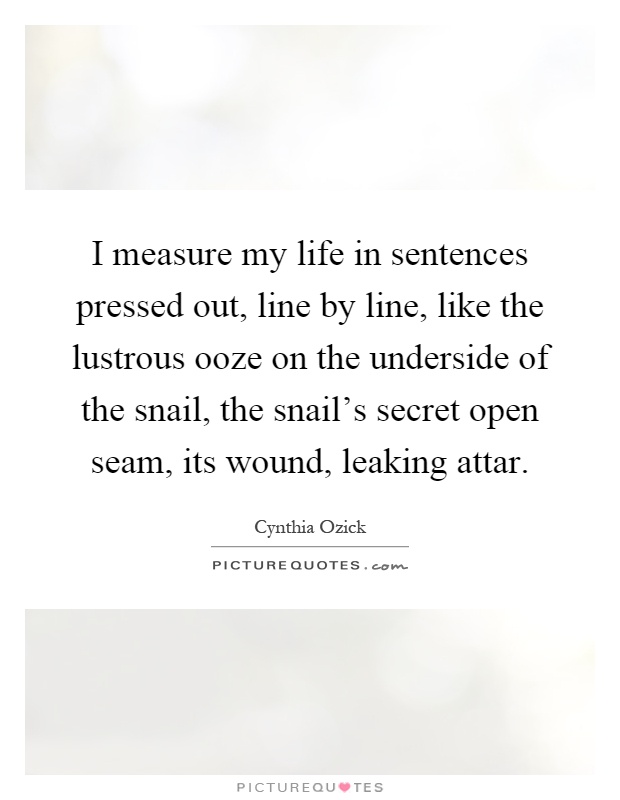 I measure my life in sentences pressed out, line by line, like the lustrous ooze on the underside of the snail, the snail's secret open seam, its wound, leaking attar Picture Quote #1