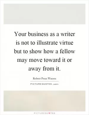 Your business as a writer is not to illustrate virtue but to show how a fellow may move toward it or away from it Picture Quote #1
