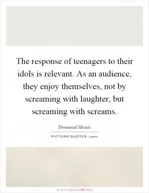 The response of teenagers to their idols is relevant. As an audience, they enjoy themselves, not by screaming with laughter, but screaming with screams Picture Quote #1