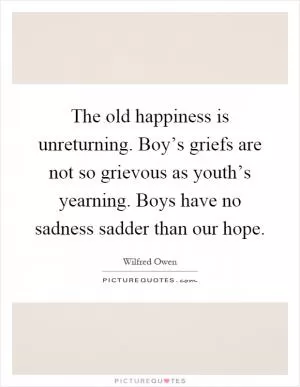 The old happiness is unreturning. Boy’s griefs are not so grievous as youth’s yearning. Boys have no sadness sadder than our hope Picture Quote #1