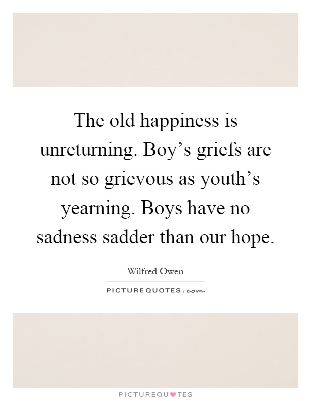 The old happiness is unreturning. Boy's griefs are not so grievous as youth's yearning. Boys have no sadness sadder than our hope Picture Quote #1