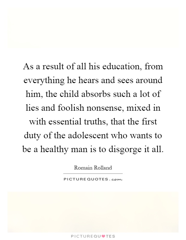 As a result of all his education, from everything he hears and sees around him, the child absorbs such a lot of lies and foolish nonsense, mixed in with essential truths, that the first duty of the adolescent who wants to be a healthy man is to disgorge it all Picture Quote #1