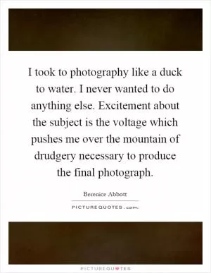 I took to photography like a duck to water. I never wanted to do anything else. Excitement about the subject is the voltage which pushes me over the mountain of drudgery necessary to produce the final photograph Picture Quote #1