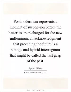 Postmodernism represents a moment of suspension before the batteries are recharged for the new millennium, an acknowledgment that preceding the future is a strange and hybrid interregnum that might be called the last gasp of the past Picture Quote #1