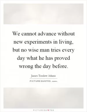 We cannot advance without new experiments in living, but no wise man tries every day what he has proved wrong the day before Picture Quote #1