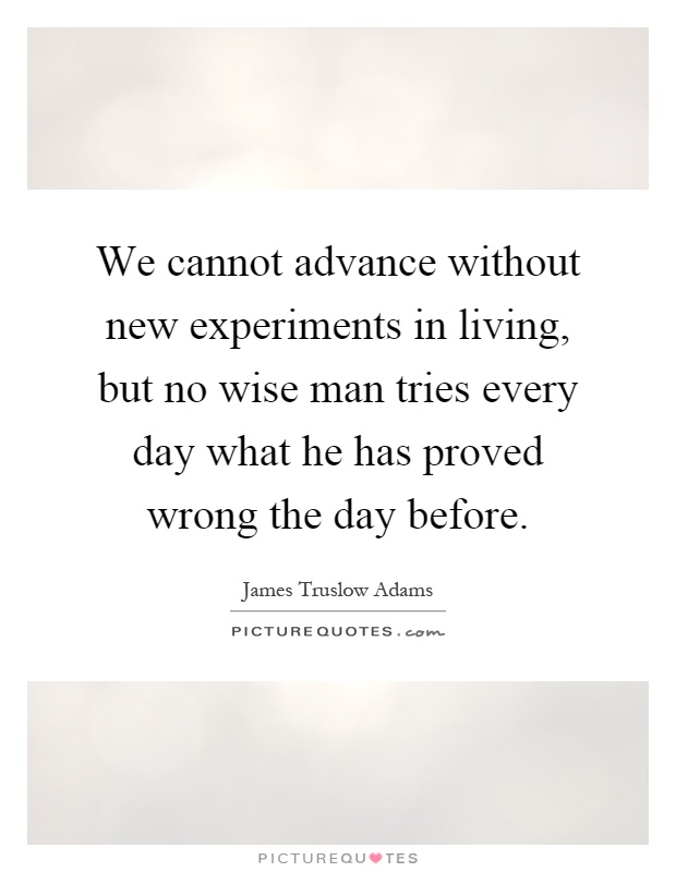 We cannot advance without new experiments in living, but no wise man tries every day what he has proved wrong the day before Picture Quote #1