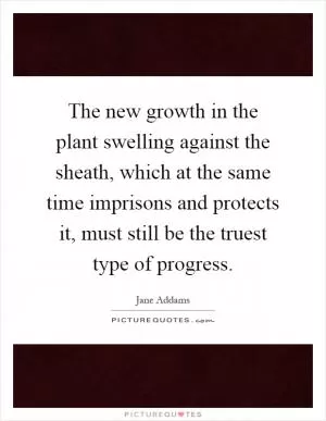 The new growth in the plant swelling against the sheath, which at the same time imprisons and protects it, must still be the truest type of progress Picture Quote #1