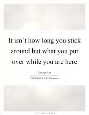 It isn’t how long you stick around but what you put over while you are here Picture Quote #1