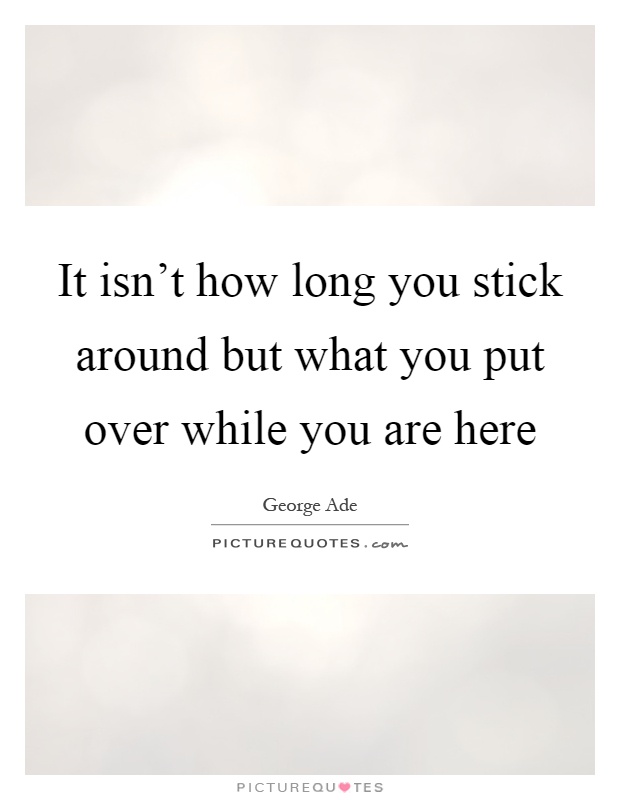 It isn't how long you stick around but what you put over while you are here Picture Quote #1