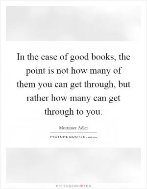 In the case of good books, the point is not how many of them you can get through, but rather how many can get through to you Picture Quote #1