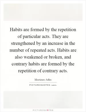 Habits are formed by the repetition of particular acts. They are strengthened by an increase in the number of repeated acts. Habits are also weakened or broken, and contrary habits are formed by the repetition of contrary acts Picture Quote #1