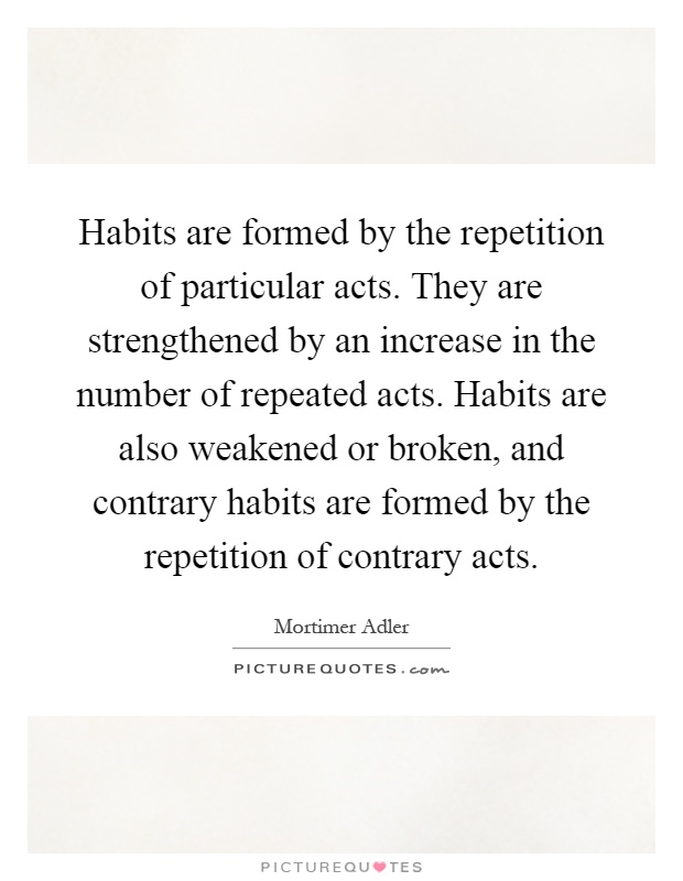 Habits are formed by the repetition of particular acts. They are strengthened by an increase in the number of repeated acts. Habits are also weakened or broken, and contrary habits are formed by the repetition of contrary acts Picture Quote #1