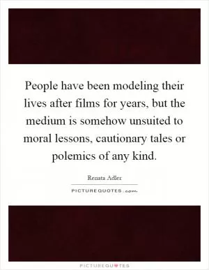 People have been modeling their lives after films for years, but the medium is somehow unsuited to moral lessons, cautionary tales or polemics of any kind Picture Quote #1