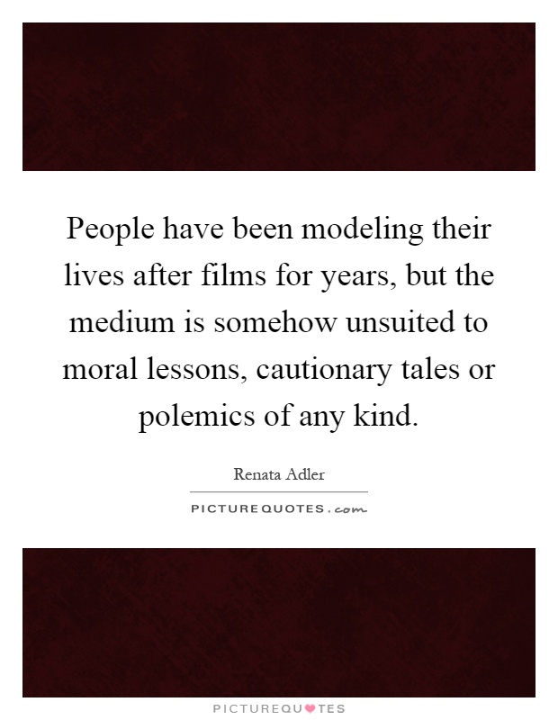 People have been modeling their lives after films for years, but the medium is somehow unsuited to moral lessons, cautionary tales or polemics of any kind Picture Quote #1