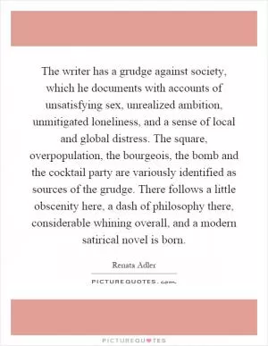 The writer has a grudge against society, which he documents with accounts of unsatisfying sex, unrealized ambition, unmitigated loneliness, and a sense of local and global distress. The square, overpopulation, the bourgeois, the bomb and the cocktail party are variously identified as sources of the grudge. There follows a little obscenity here, a dash of philosophy there, considerable whining overall, and a modern satirical novel is born Picture Quote #1