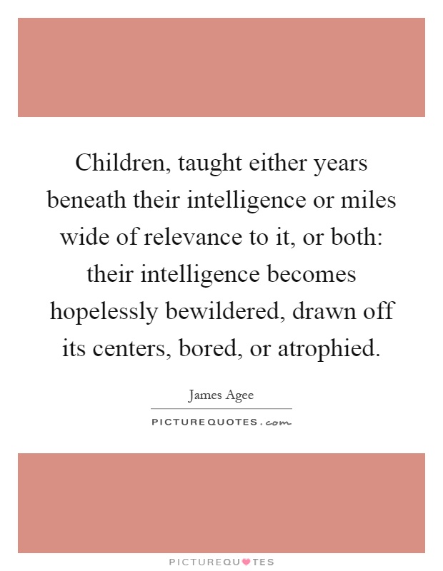 Children, taught either years beneath their intelligence or miles wide of relevance to it, or both: their intelligence becomes hopelessly bewildered, drawn off its centers, bored, or atrophied Picture Quote #1