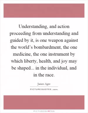 Understanding, and action proceeding from understanding and guided by it, is one weapon against the world’s bombardment, the one medicine, the one instrument by which liberty, health, and joy may be shaped... in the individual, and in the race Picture Quote #1