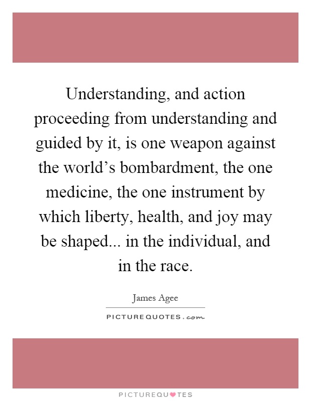 Understanding, and action proceeding from understanding and guided by it, is one weapon against the world's bombardment, the one medicine, the one instrument by which liberty, health, and joy may be shaped... in the individual, and in the race Picture Quote #1