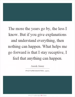 The more the years go by, the less I know. But if you give explanations and understand everything, then nothing can happen. What helps me go forward is that I stay receptive, I feel that anything can happen Picture Quote #1
