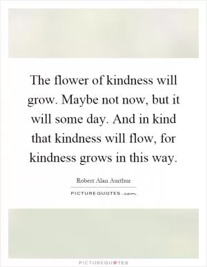The flower of kindness will grow. Maybe not now, but it will some day. And in kind that kindness will flow, for kindness grows in this way Picture Quote #1