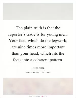 The plain truth is that the reporter’s trade is for young men. Your feet, which do the legwork, are nine times more important than your head, which fits the facts into a coherent pattern Picture Quote #1